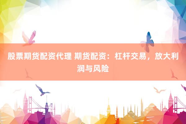股票期货配资代理 期货配资：杠杆交易，放大利润与风险