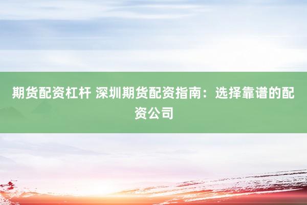 期货配资杠杆 深圳期货配资指南：选择靠谱的配资公司