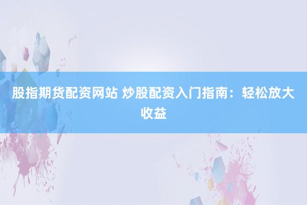 股指期货配资网站 炒股配资入门指南：轻松放大收益