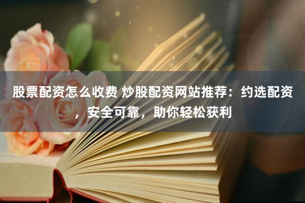 股票配资怎么收费 炒股配资网站推荐：约选配资，安全可靠，助你轻松获利