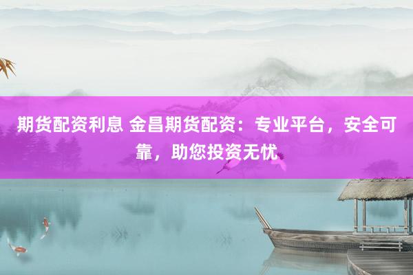 期货配资利息 金昌期货配资：专业平台，安全可靠，助您投资无忧