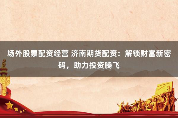 场外股票配资经营 济南期货配资：解锁财富新密码，助力投资腾飞