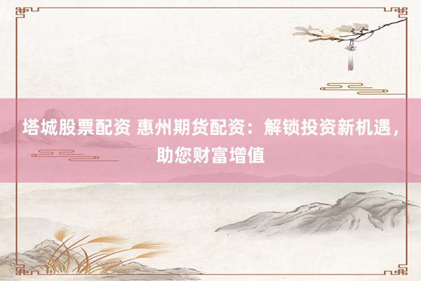 塔城股票配资 惠州期货配资：解锁投资新机遇，助您财富增值