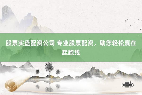 股票实盘配资公司 专业股票配资，助您轻松赢在起跑线