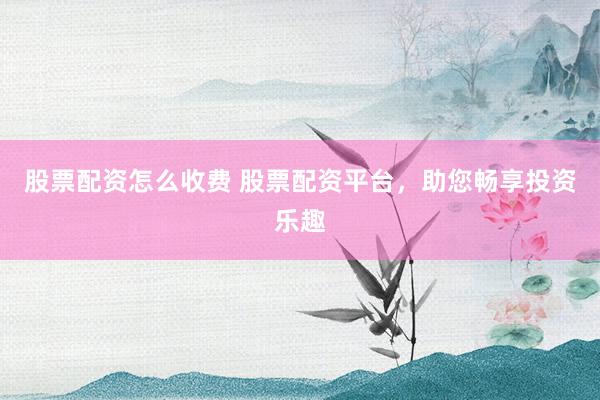 股票配资怎么收费 股票配资平台，助您畅享投资乐趣