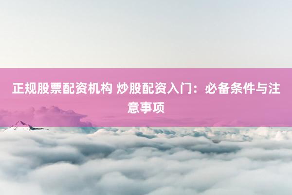 正规股票配资机构 炒股配资入门：必备条件与注意事项