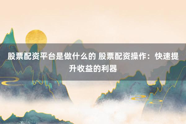 股票配资平台是做什么的 股票配资操作：快速提升收益的利器