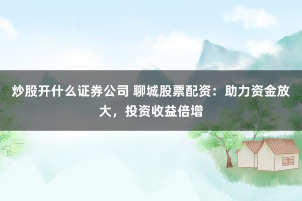 炒股开什么证券公司 聊城股票配资：助力资金放大，投资收益倍增