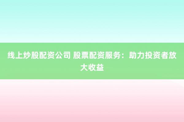 线上炒股配资公司 股票配资服务：助力投资者放大收益