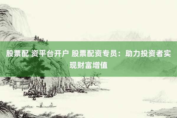 股票配 资平台开户 股票配资专员：助力投资者实现财富增值
