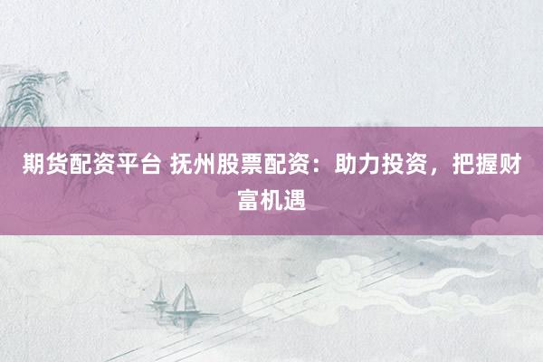 期货配资平台 抚州股票配资：助力投资，把握财富机遇